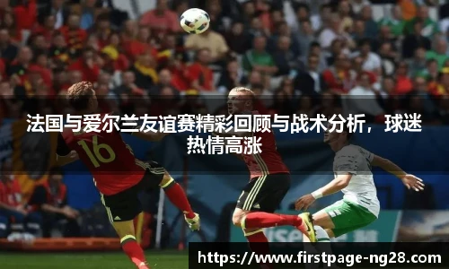 法国与爱尔兰友谊赛精彩回顾与战术分析，球迷热情高涨